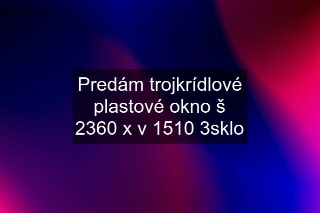 Predám trojkrídlové plastové okno š 2360 x v 1510 3sklo