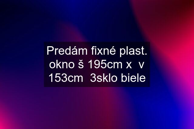 Predám fixné plast. okno š 195cm x  v 153cm  3sklo biele