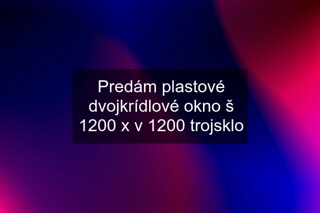 Predám plastové dvojkrídlové okno š 1200 x v 1200 trojsklo