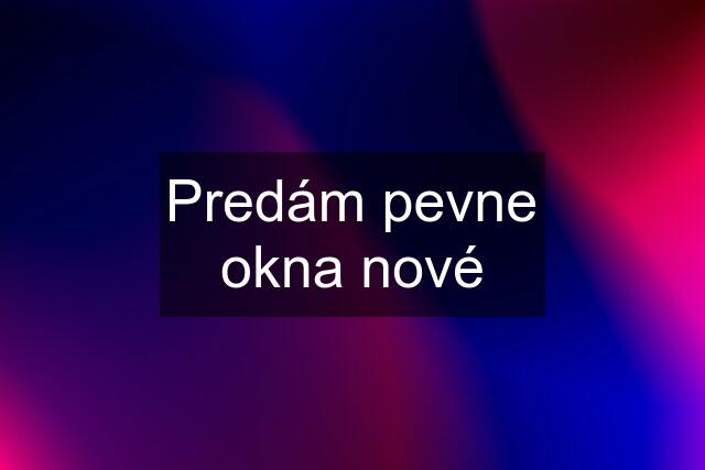 Predám pevne okna nové