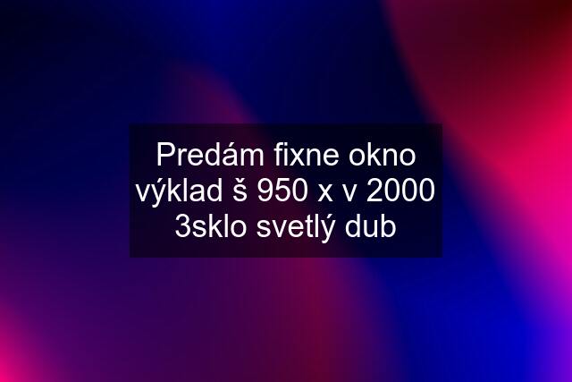 Predám fixne okno výklad š 950 x v 2000 3sklo svetlý dub