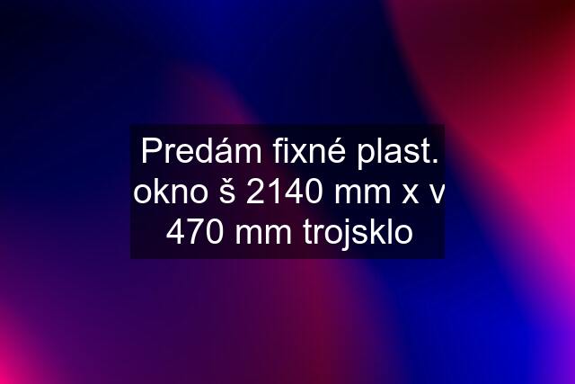 Predám fixné plast. okno š 2140 mm x v 470 mm trojsklo