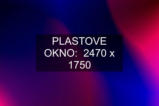 PLASTOVE OKNO:  2470 x 1750