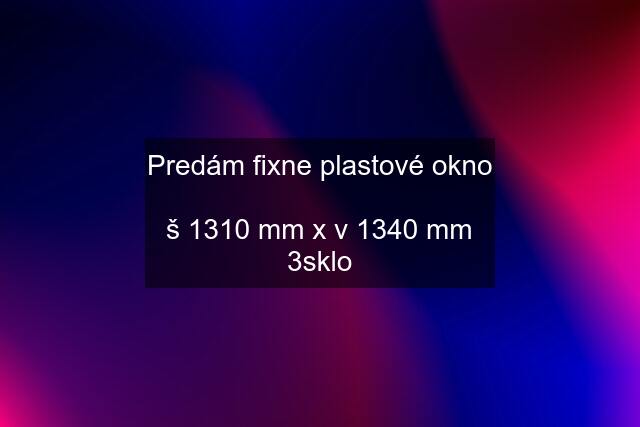 Predám fixne plastové okno  š 1310 mm x v 1340 mm 3sklo