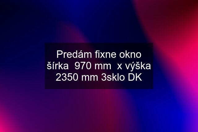 Predám fixne okno šírka  970 mm  x výška 2350 mm 3sklo DK