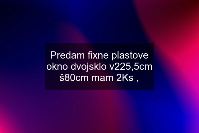 Predam fixne plastove okno dvojsklo v225,5cm š80cm mam 2Ks ,