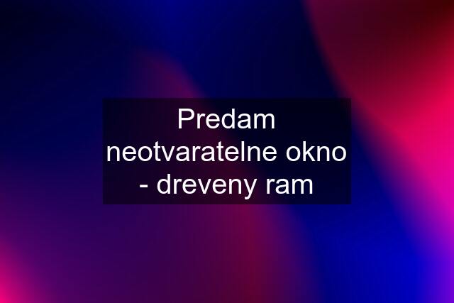 Predam neotvaratelne okno - dreveny ram