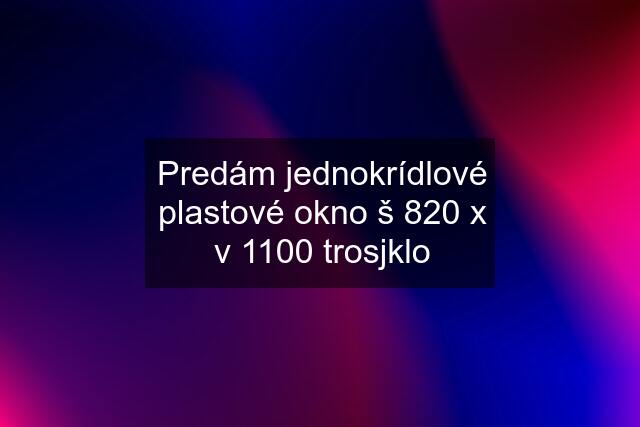 Predám jednokrídlové plastové okno š 820 x v 1100 trosjklo