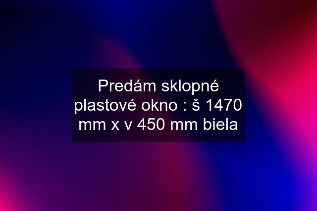 Predám sklopné plastové okno : š 1470 mm x v 450 mm biela