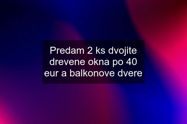 Predam 2 ks dvojite drevene okna po 40 eur a balkonove dvere