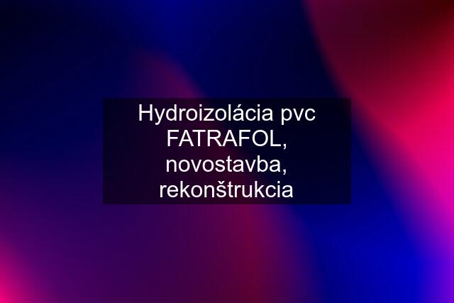 Hydroizolácia pvc FATRAFOL, novostavba, rekonštrukcia