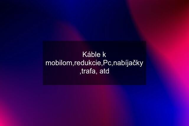 Káble k mobilom,redukcie,Pc,nabíjačky ,trafa, atd