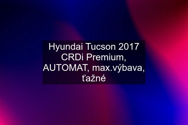 Hyundai Tucson 2017 CRDi Premium, AUTOMAT, max.výbava, ťažné