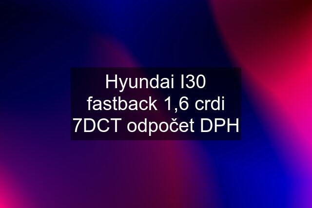 Hyundai I30 fastback 1,6 crdi 7DCT odpočet DPH