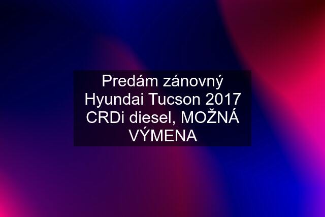 Predám zánovný Hyundai Tucson 2017 CRDi diesel, MOŽNÁ VÝMENA