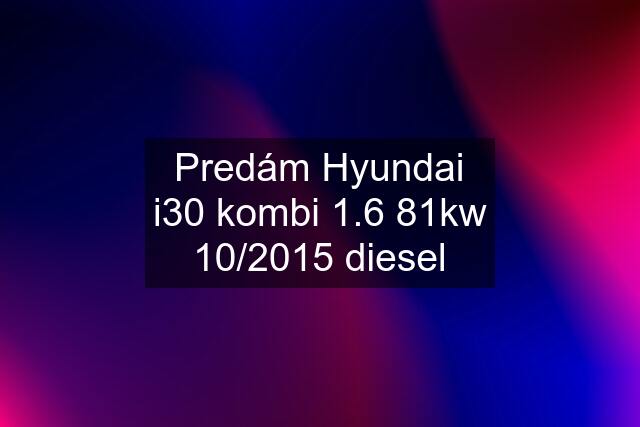 Predám Hyundai i30 kombi 1.6 81kw 10/2015 diesel