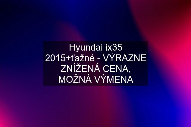 Hyundai ix35 2015+ťažné - VÝRAZNE ZNÍŽENÁ CENA, MOŽNÁ VÝMENA