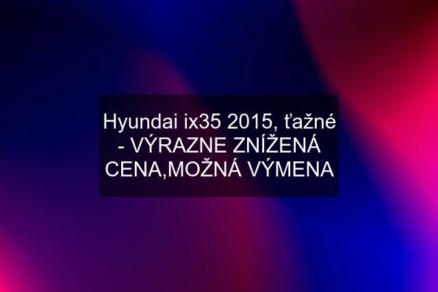 Hyundai ix35 2015, ťažné - VÝRAZNE ZNÍŽENÁ CENA,MOŽNÁ VÝMENA