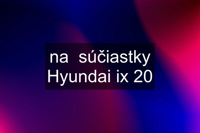 na  súčiastky Hyundai ix 20