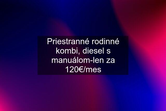 Priestranné rodinné kombi, diesel s manuálom-len za 120€/mes