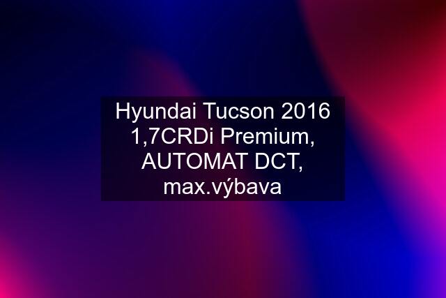Hyundai Tucson 2016 1,7CRDi Premium, AUTOMAT DCT, max.výbava
