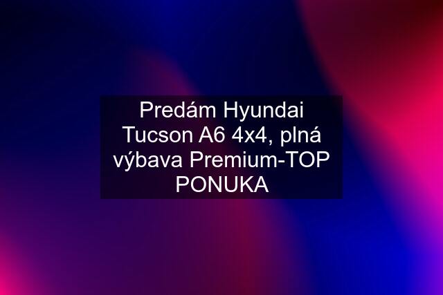 Predám Hyundai Tucson A6 4x4, plná výbava Premium-TOP PONUKA