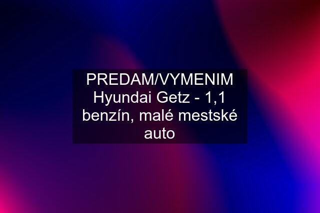 PREDAM/VYMENIM Hyundai Getz - 1,1 benzín, malé mestské auto