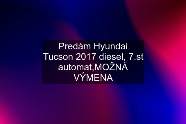 Predám Hyundai Tucson 2017 diesel, 7.st automat,MOŽNÁ VÝMENA