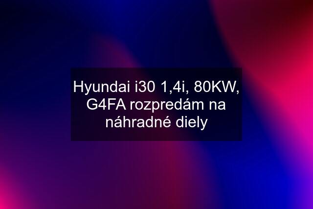 Hyundai i30 1,4i, 80KW, G4FA rozpredám na náhradné diely