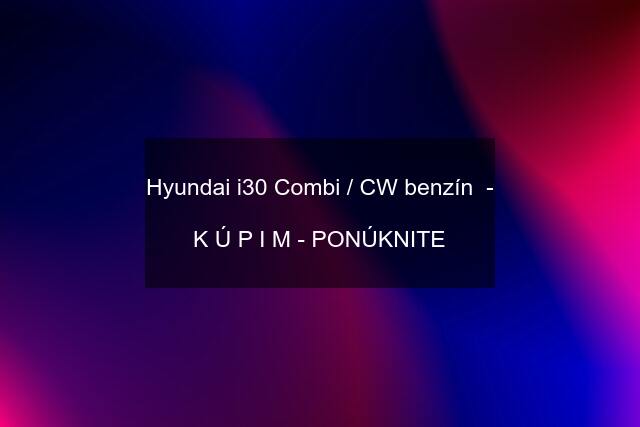 Hyundai i30 Combi / CW benzín  -  K Ú P I M - PONÚKNITE