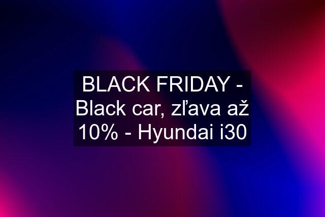 BLACK FRIDAY - Black car, zľava až 10% - Hyundai i30