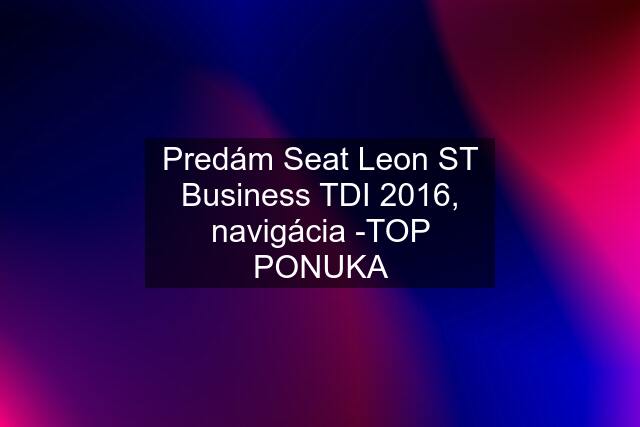 Predám Seat Leon ST Business TDI 2016, navigácia -TOP PONUKA