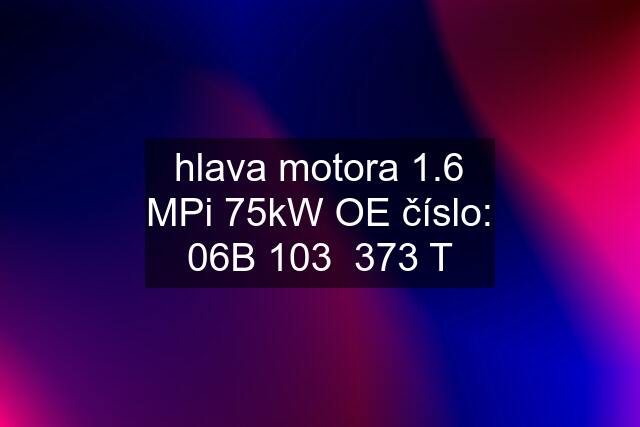 hlava motora 1.6 MPi 75kW OE číslo: 06B 103  373 T