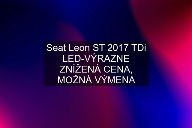 Seat Leon ST 2017 TDi LED-VÝRAZNE ZNÍŽENÁ CENA, MOŽNÁ VÝMENA