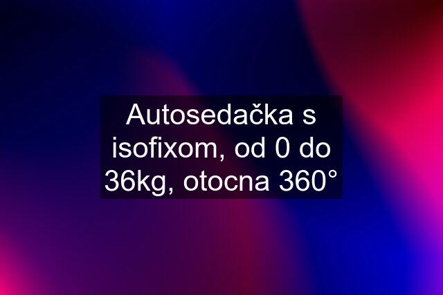 Autosedačka s isofixom, od 0 do 36kg, otocna 360°