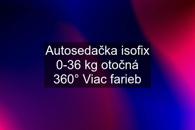 Autosedačka isofix 0-36 kg otočná 360° Viac farieb