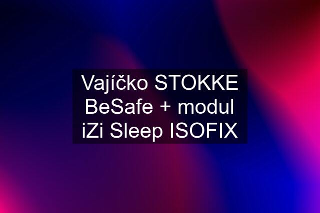Vajíčko STOKKE BeSafe + modul iZi Sleep ISOFIX