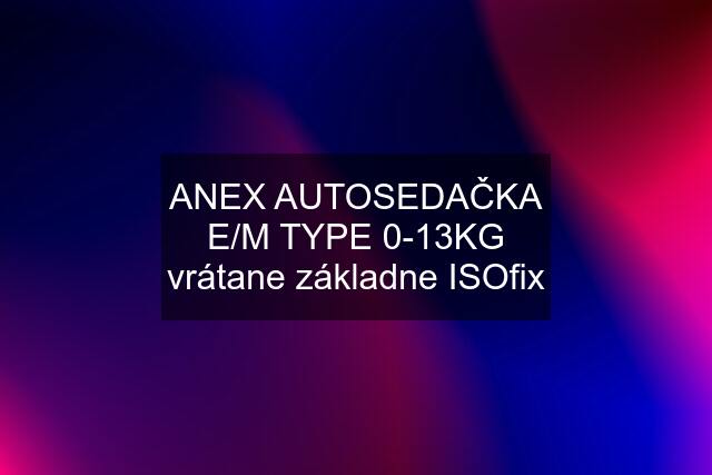 ANEX AUTOSEDAČKA E/M TYPE 0-13KG vrátane základne ISOfix