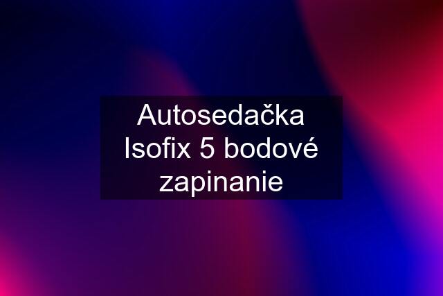 Autosedačka Isofix 5 bodové zapinanie