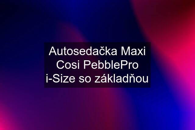 Autosedačka Maxi Cosi PebblePro i-Size so základňou