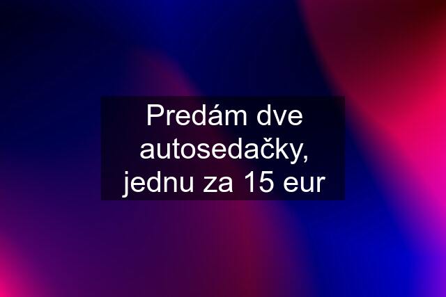 Predám dve autosedačky, jednu za 15 eur