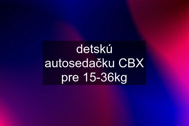 detskú autosedačku CBX pre 15-36kg