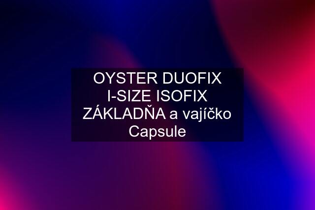 OYSTER DUOFIX I-SIZE ISOFIX ZÁKLADŇA a vajíčko Capsule