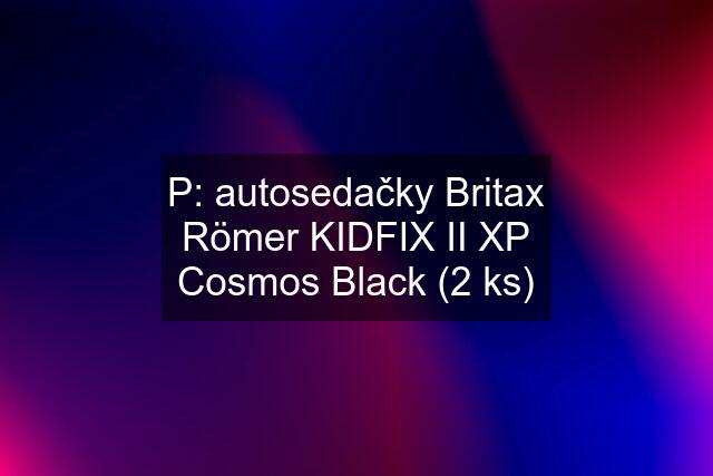 P: autosedačky Britax Römer KIDFIX II XP Cosmos Black (2 ks)