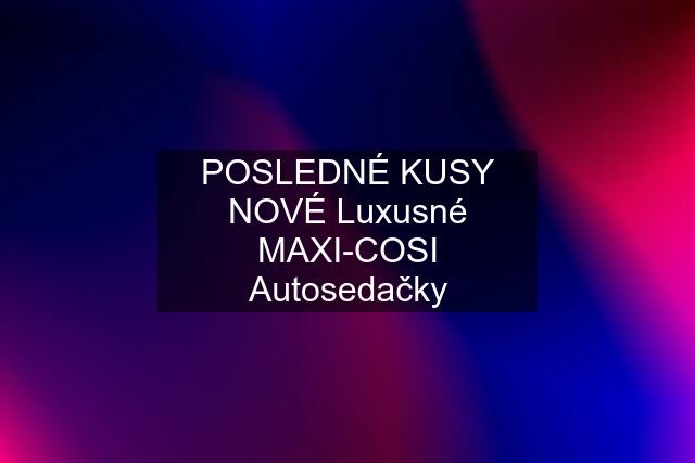 POSLEDNÉ KUSY NOVÉ Luxusné MAXI-COSI Autosedačky