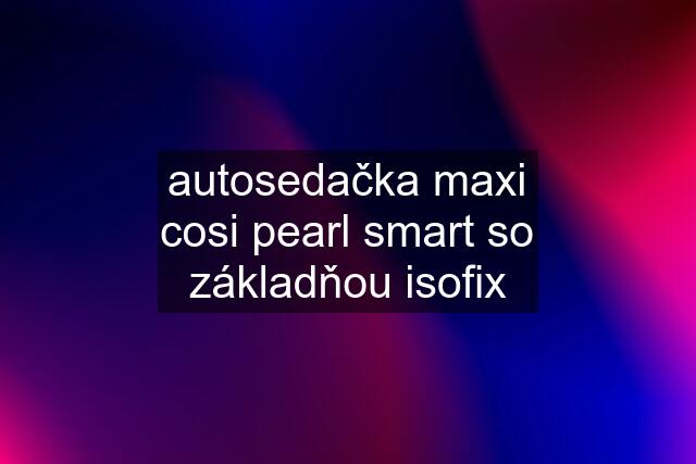 autosedačka maxi cosi pearl smart so základňou isofix