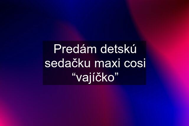 Predám detskú sedačku maxi cosi “vajíčko”