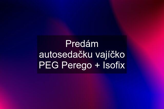 Predám autosedačku vajíčko PEG Perego + Isofix