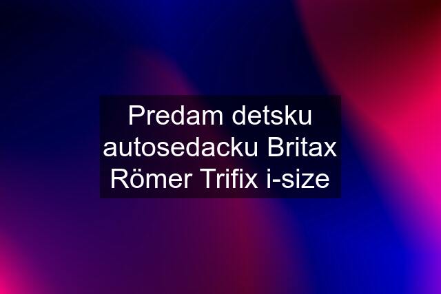 Predam detsku autosedacku Britax Römer Trifix i-size