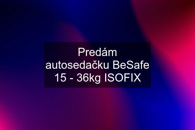 Predám autosedačku BeSafe 15 - 36kg ISOFIX